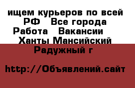 ищем курьеров по всей РФ - Все города Работа » Вакансии   . Ханты-Мансийский,Радужный г.